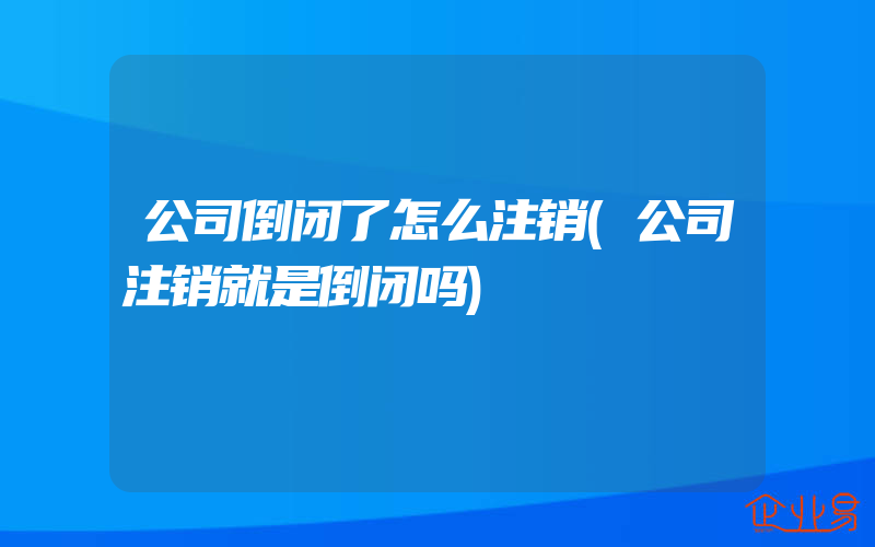 公司倒闭了怎么注销(公司注销就是倒闭吗)