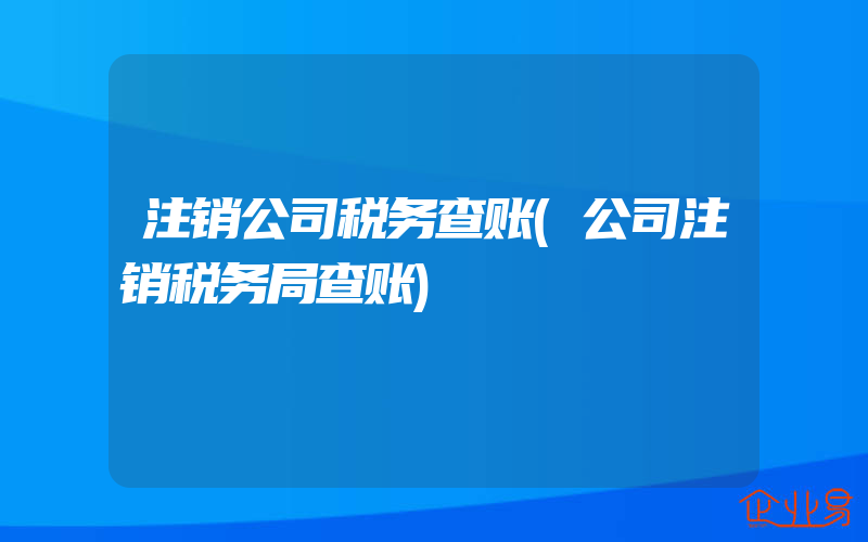 注销公司税务查账(公司注销税务局查账)