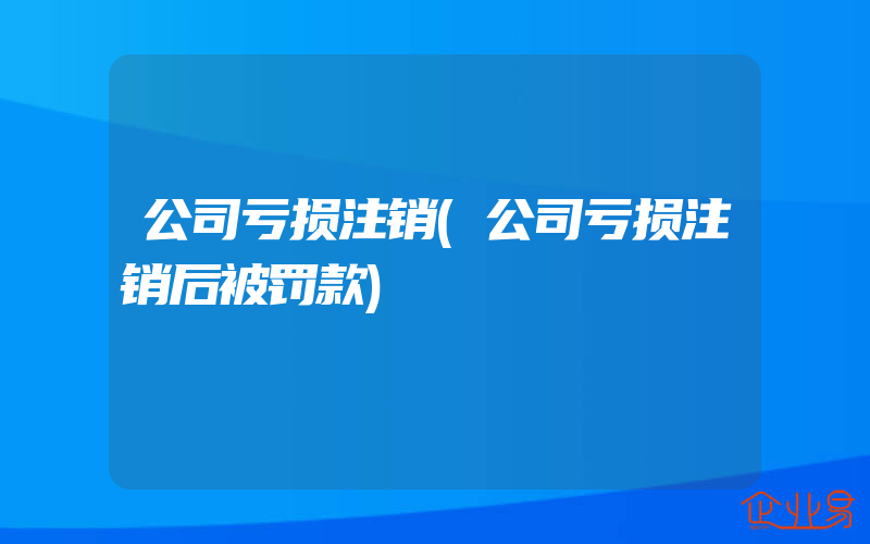 公司亏损注销(公司亏损注销后被罚款)