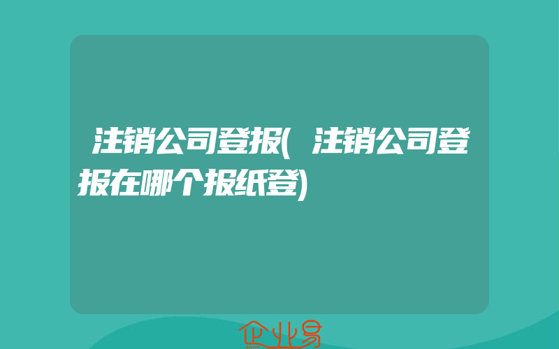 注销公司登报(注销公司登报在哪个报纸登)