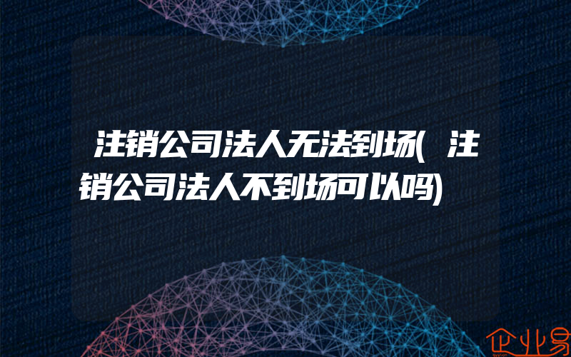 注销公司法人无法到场(注销公司法人不到场可以吗)