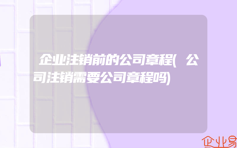 企业注销前的公司章程(公司注销需要公司章程吗)