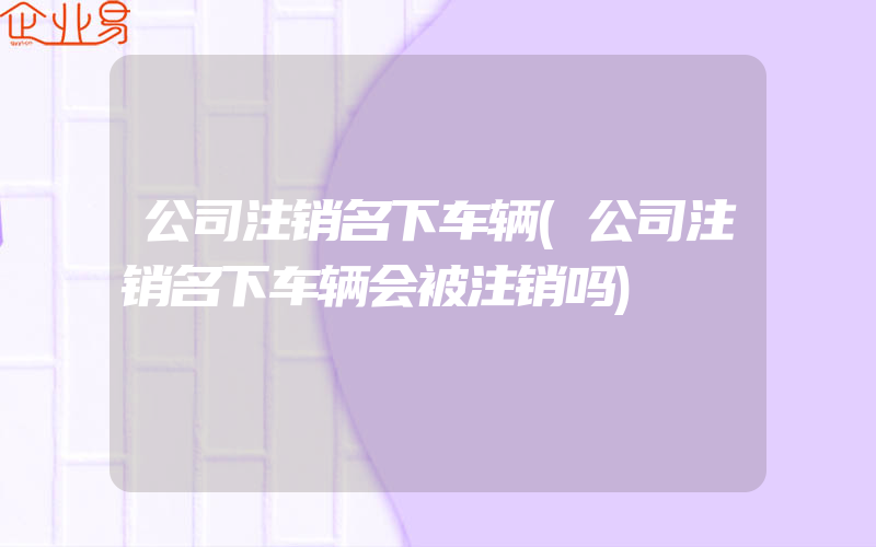 公司注销名下车辆(公司注销名下车辆会被注销吗)