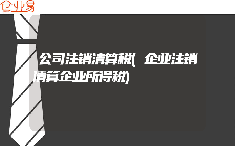 公司注销清算税(企业注销清算企业所得税)