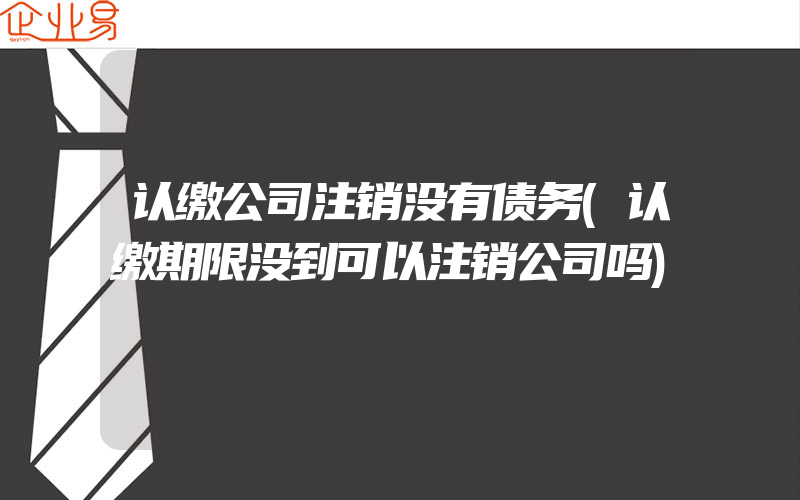 认缴公司注销没有债务(认缴期限没到可以注销公司吗)