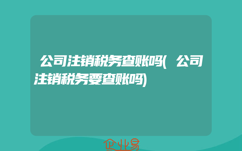 公司注销税务查账吗(公司注销税务要查账吗)