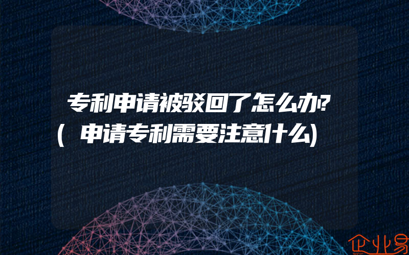 专利申请被驳回了怎么办?(申请专利需要注意什么)