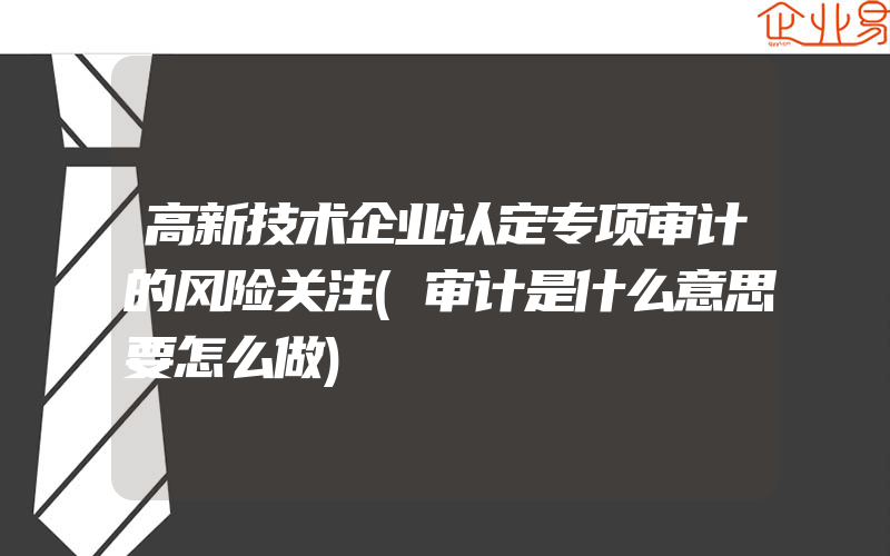 高新技术企业认定专项审计的风险关注(审计是什么意思要怎么做)