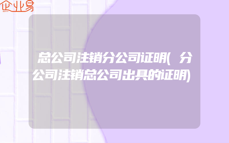 总公司注销分公司证明(分公司注销总公司出具的证明)