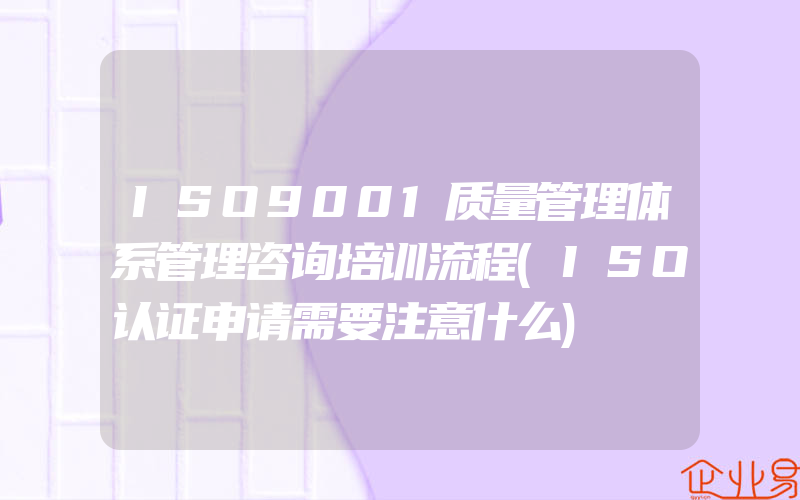 ISO9001质量管理体系管理咨询培训流程(ISO认证申请需要注意什么)