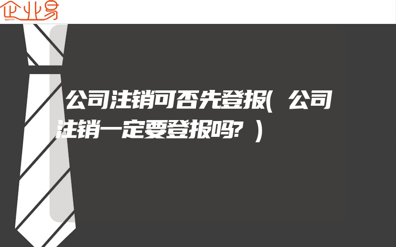 公司注销可否先登报(公司注销一定要登报吗?)