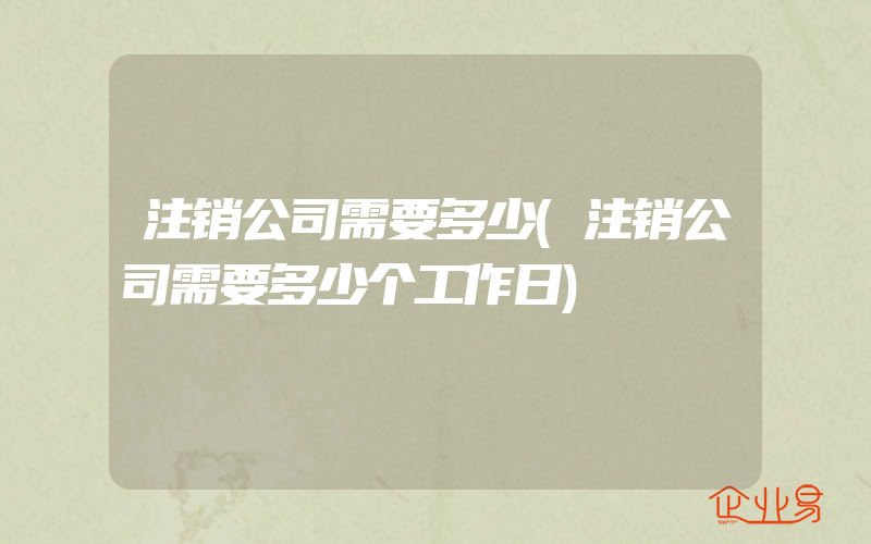 注销公司需要多少(注销公司需要多少个工作日)