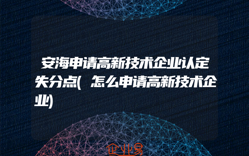 安海申请高新技术企业认定失分点(怎么申请高新技术企业)