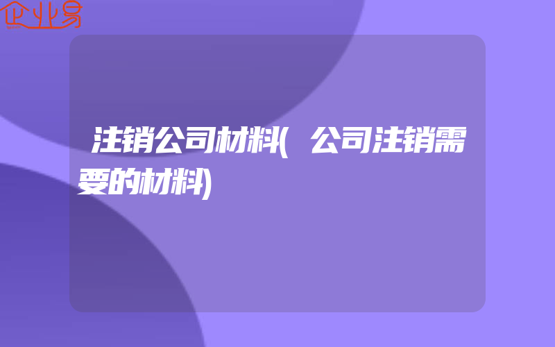 注销公司材料(公司注销需要的材料)