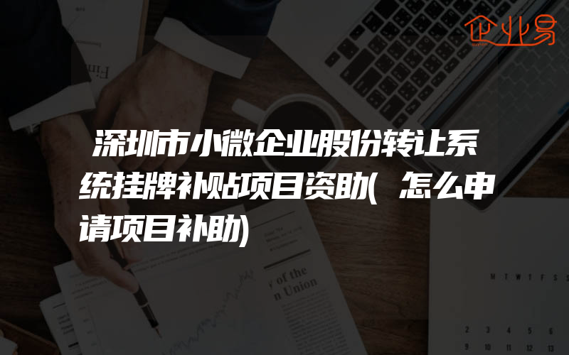 深圳市小微企业股份转让系统挂牌补贴项目资助(怎么申请项目补助)