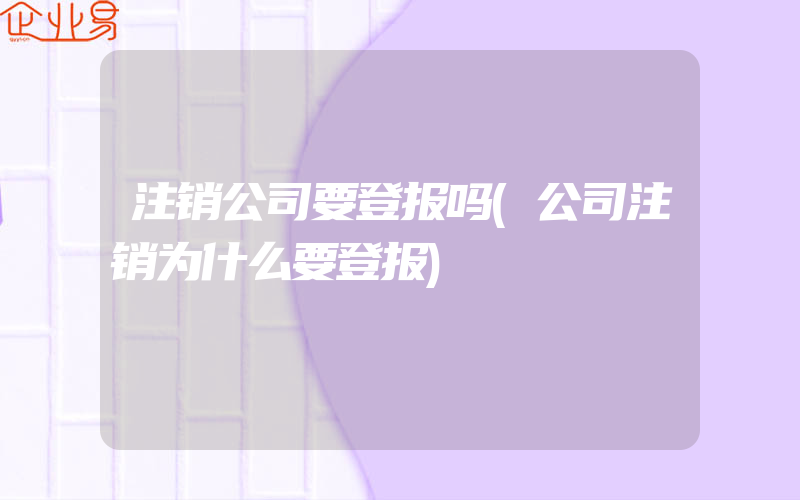 注销公司要登报吗(公司注销为什么要登报)