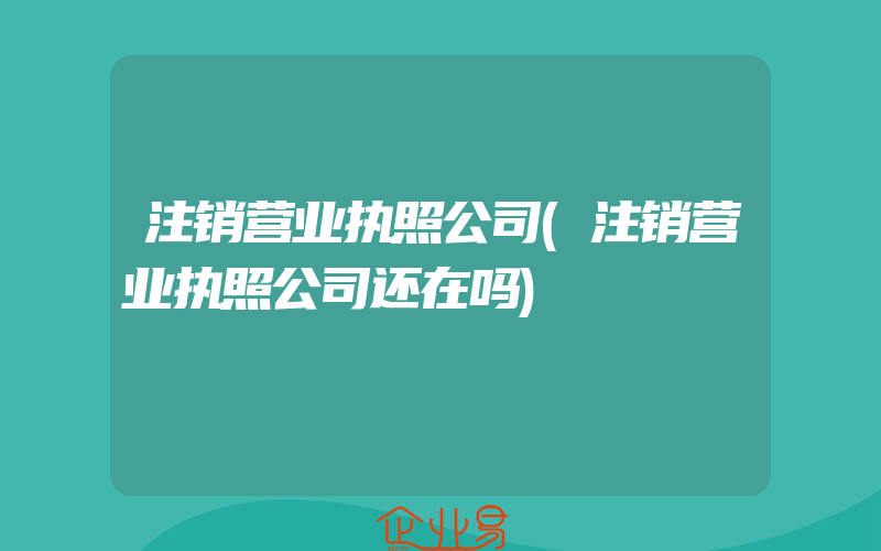 注销营业执照公司(注销营业执照公司还在吗)