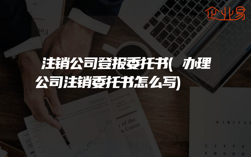 注销公司登报委托书(办理公司注销委托书怎么写)