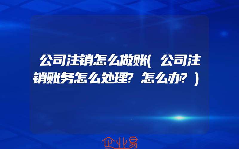 公司注销怎么做账(公司注销账务怎么处理?怎么办?)