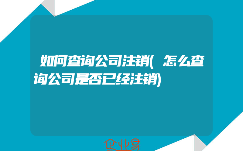 如何查询公司注销(怎么查询公司是否已经注销)