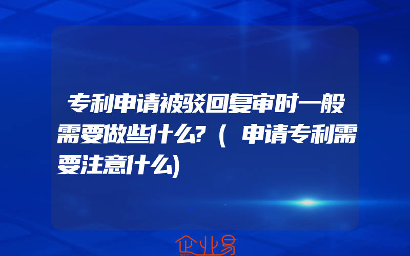 专利申请被驳回复审时一般需要做些什么?(申请专利需要注意什么)