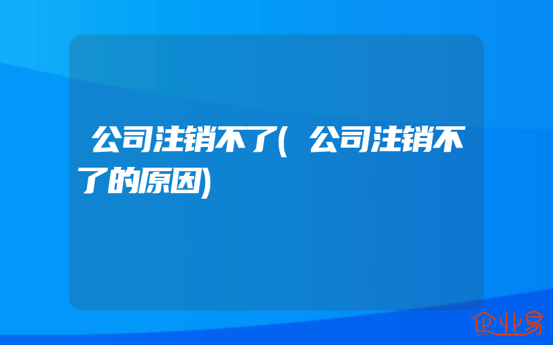 公司注销不了(公司注销不了的原因)