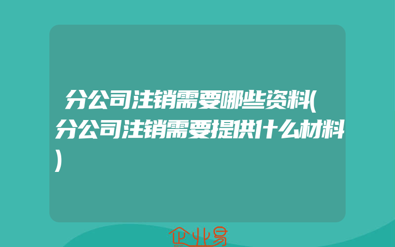 分公司注销需要哪些资料(分公司注销需要提供什么材料)