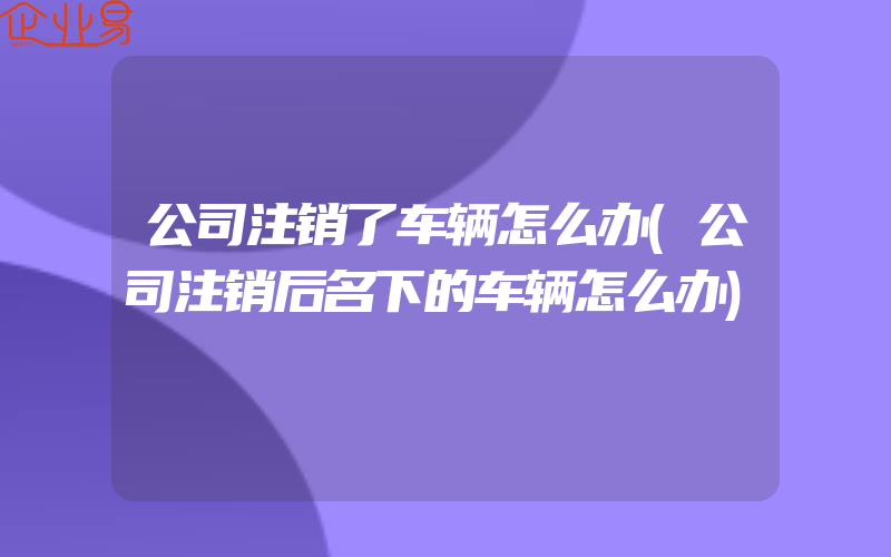 公司注销了车辆怎么办(公司注销后名下的车辆怎么办)