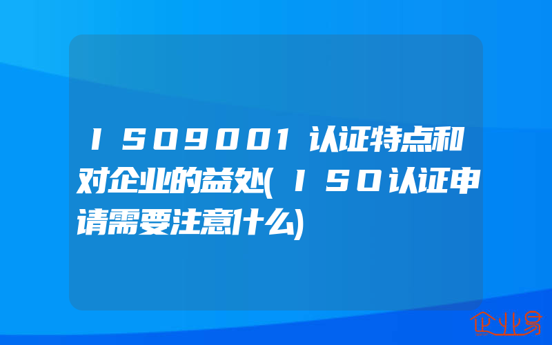 ISO9001认证特点和对企业的益处(ISO认证申请需要注意什么)