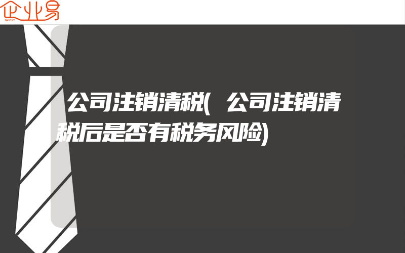 公司注销清税(公司注销清税后是否有税务风险)