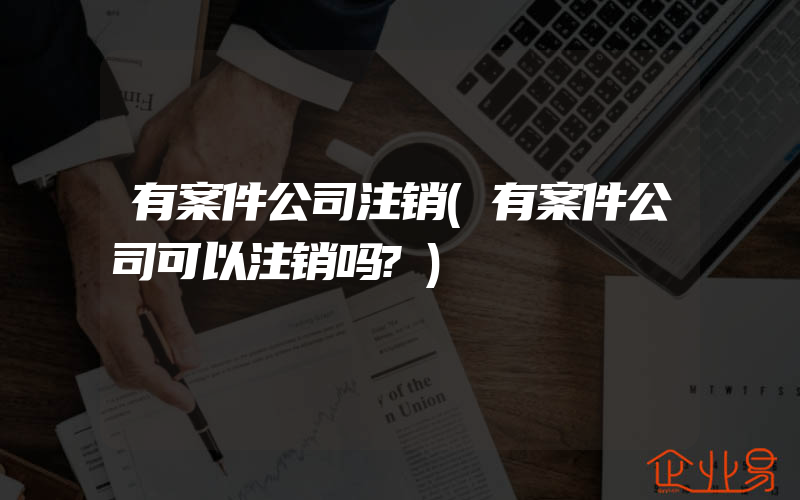 有案件公司注销(有案件公司可以注销吗?)