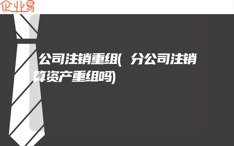 公司注销重组(分公司注销算资产重组吗)