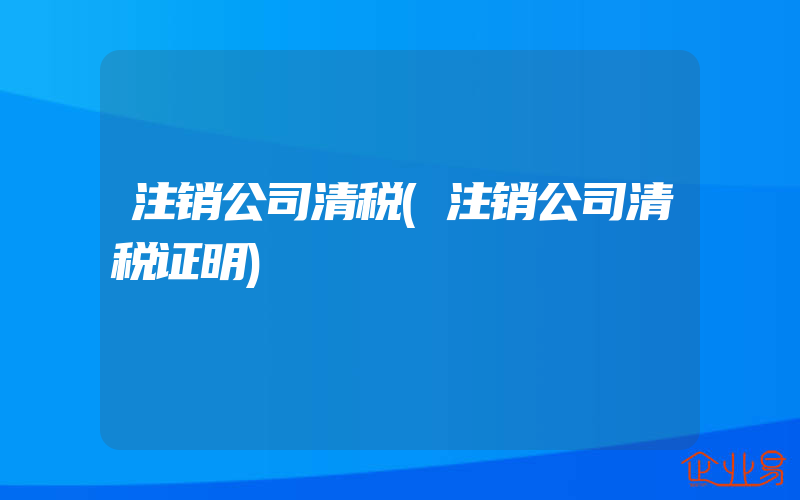 注销公司清税(注销公司清税证明)