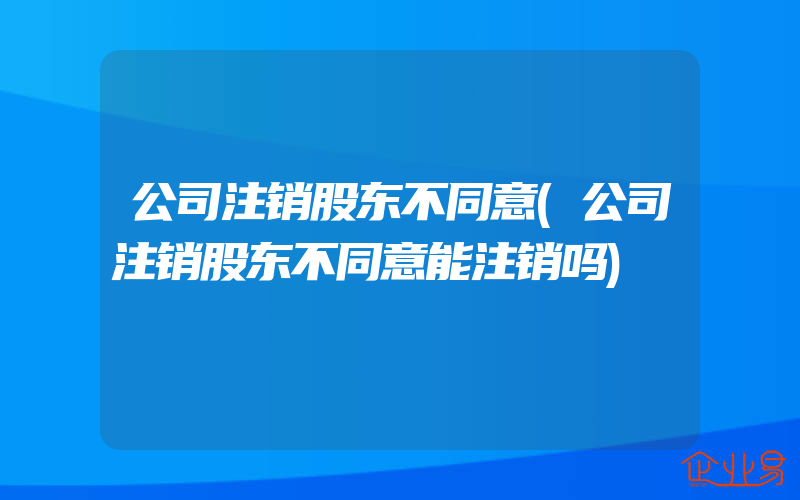 公司注销股东不同意(公司注销股东不同意能注销吗)