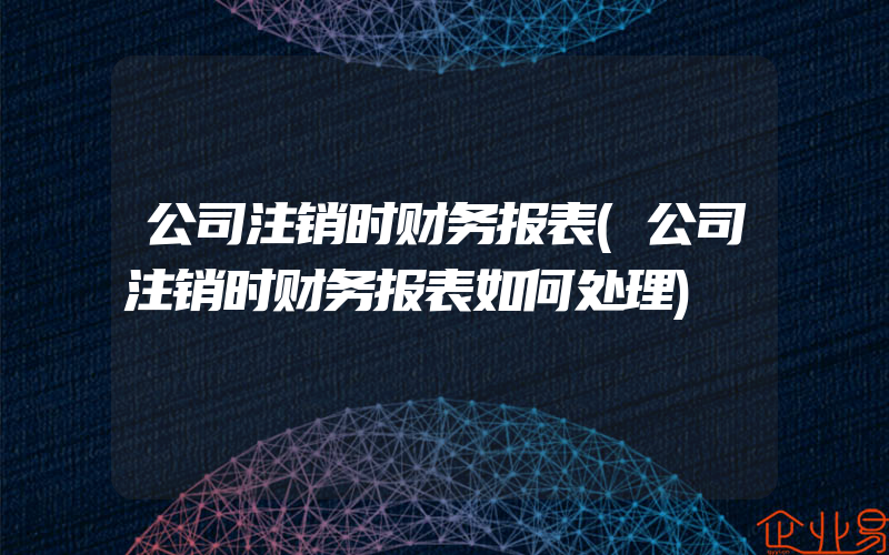 公司注销时财务报表(公司注销时财务报表如何处理)