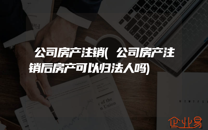 公司房产注销(公司房产注销后房产可以归法人吗)