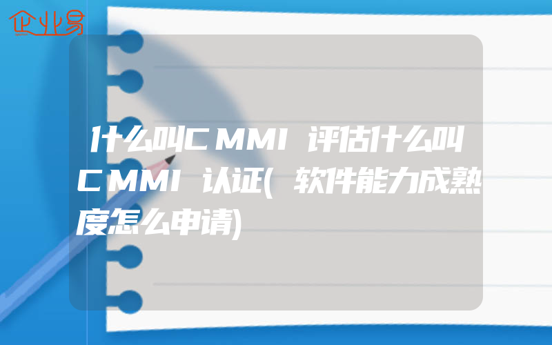 什么叫CMMI评估什么叫CMMI认证(软件能力成熟度怎么申请)