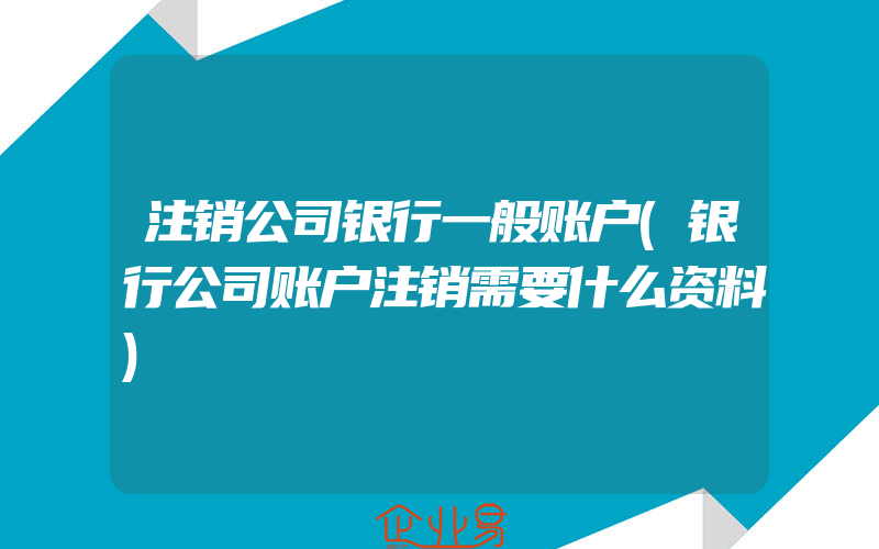 注销公司银行一般账户(银行公司账户注销需要什么资料)