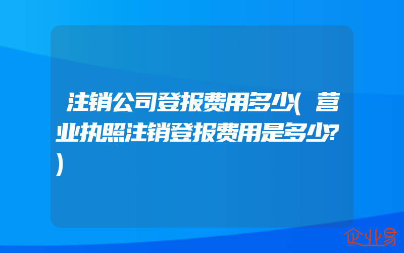 注销公司登报费用多少(营业执照注销登报费用是多少?)