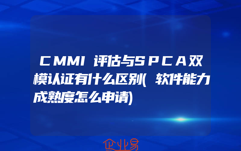 CMMI评估与SPCA双模认证有什么区别(软件能力成熟度怎么申请)