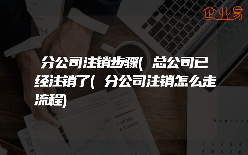 分公司注销步骤(总公司已经注销了(分公司注销怎么走流程)