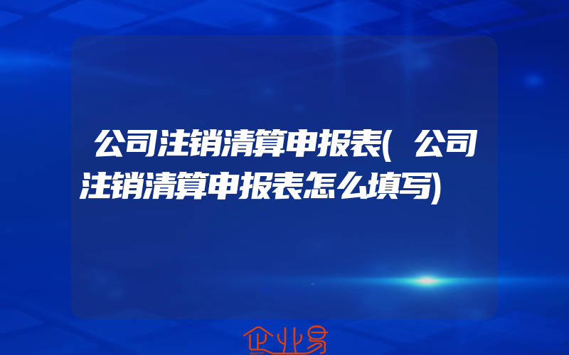 公司注销清算申报表(公司注销清算申报表怎么填写)