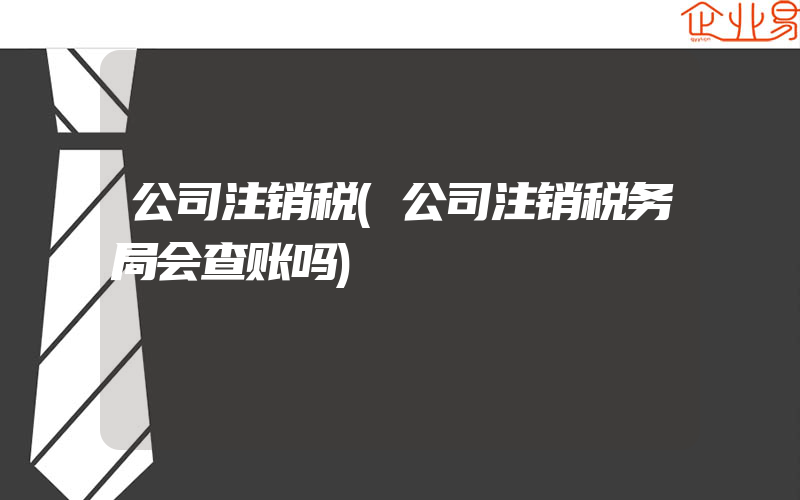 公司注销税(公司注销税务局会查账吗)