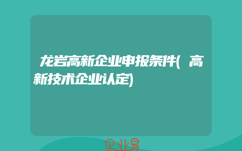 龙岩高新企业申报条件(高新技术企业认定)