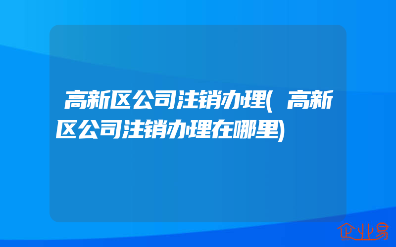 高新区公司注销办理(高新区公司注销办理在哪里)