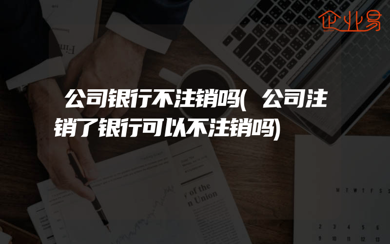 公司银行不注销吗(公司注销了银行可以不注销吗)