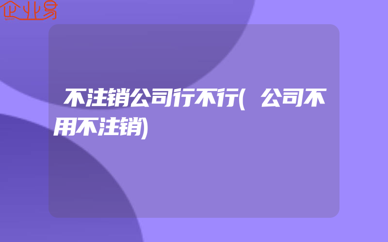 不注销公司行不行(公司不用不注销)