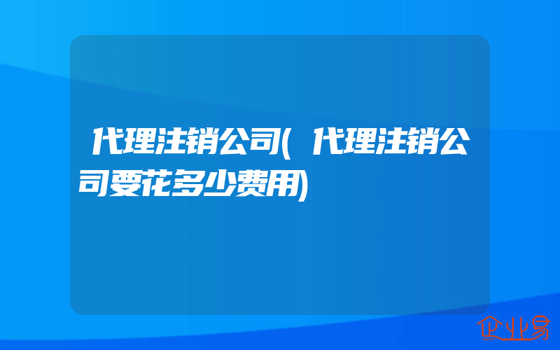 代理注销公司(代理注销公司要花多少费用)