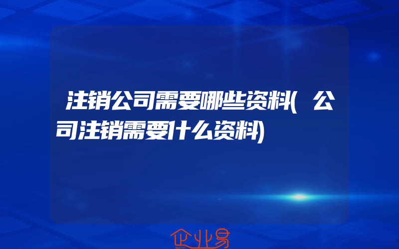 注销公司需要哪些资料(公司注销需要什么资料)