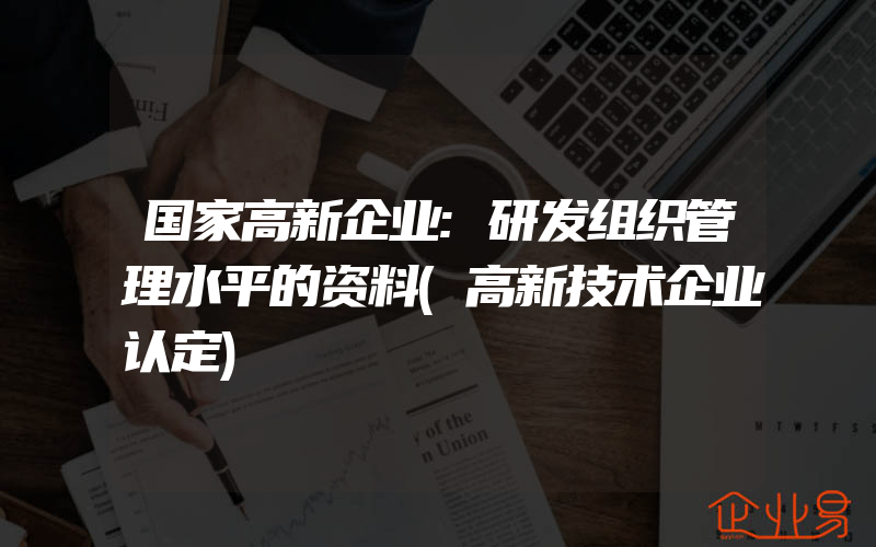 国家高新企业:研发组织管理水平的资料(高新技术企业认定)